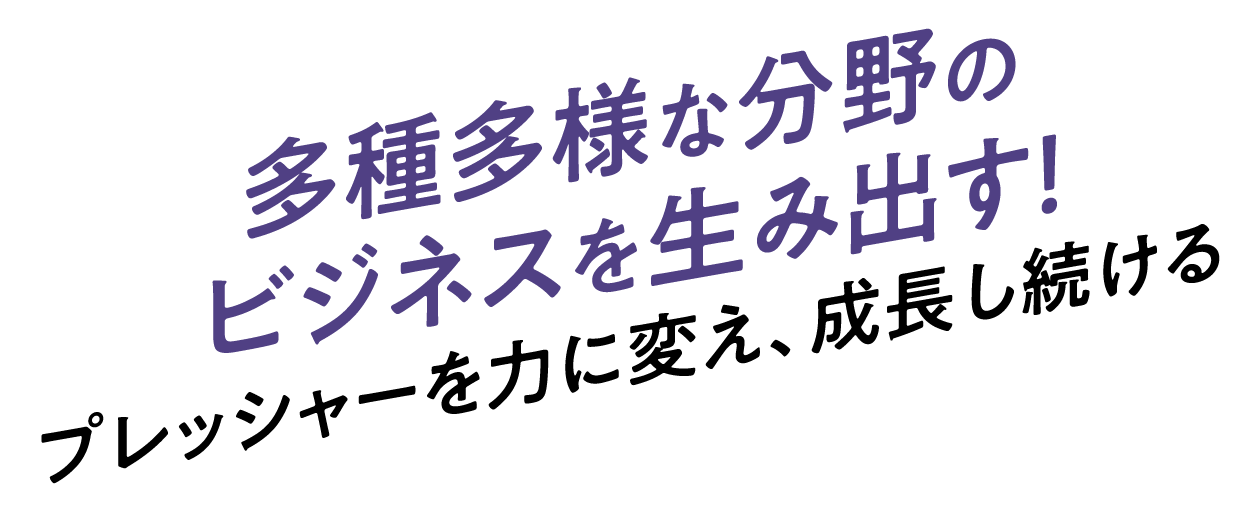 多種多様な分野のビジネスを生み出す！プレッシャーを力に変え、成長し続ける